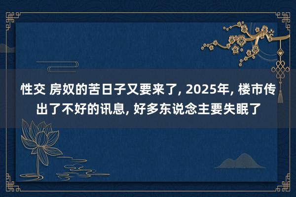 性交 房奴的苦日子又要来了， 2025年， 楼市传出了不好的讯息， 好多东说念主要失眠了