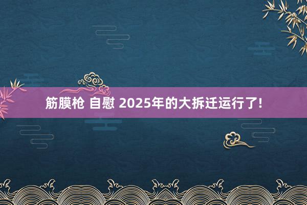 筋膜枪 自慰 2025年的大拆迁运行了!