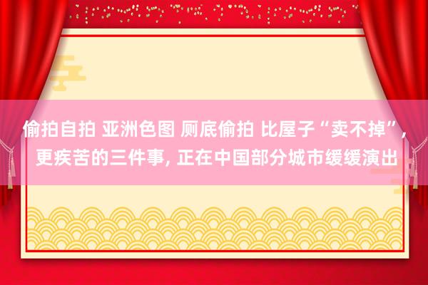 偷拍自拍 亚洲色图 厕底偷拍 比屋子“卖不掉”， 更疾苦的三件事， 正在中国部分城市缓缓演出