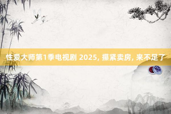 性爱大师第1季电视剧 2025， 攥紧卖房， 来不足了