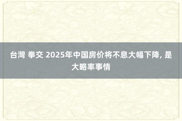 台灣 拳交 2025年中国房价将不息大幅下降， 是大略率事情