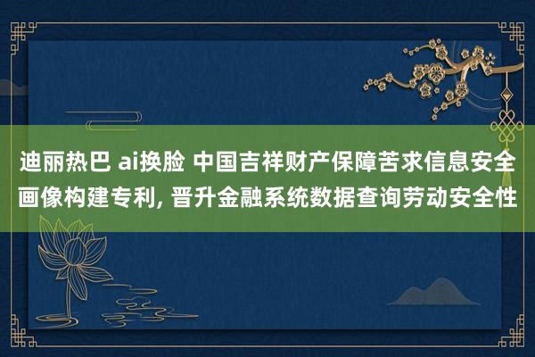 迪丽热巴 ai换脸 中国吉祥财产保障苦求信息安全画像构建专利， 晋升金融系统数据查询劳动安全性
