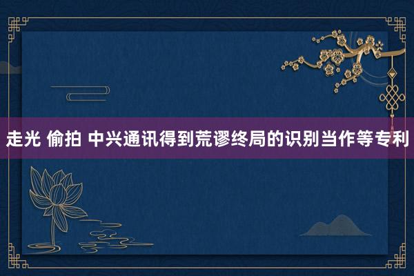 走光 偷拍 中兴通讯得到荒谬终局的识别当作等专利