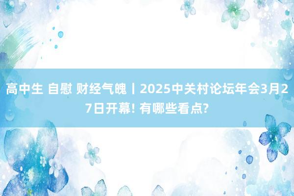 高中生 自慰 财经气魄丨2025中关村论坛年会3月27日开幕! 有哪些看点?