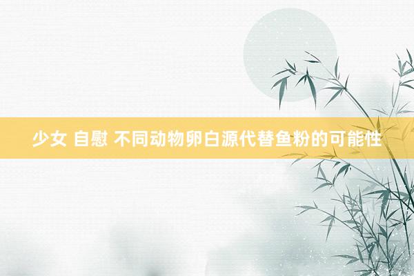 少女 自慰 不同动物卵白源代替鱼粉的可能性