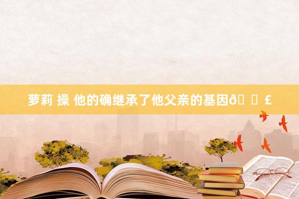 萝莉 操 他的确继承了他父亲的基因💣