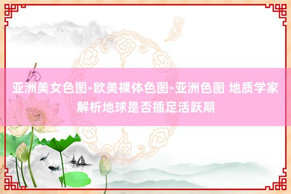 亚洲美女色图-欧美裸体色图-亚洲色图 地质学家解析地球是否插足活跃期