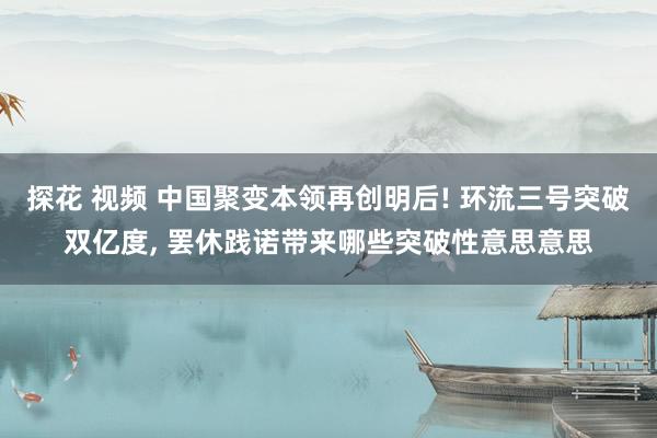 探花 视频 中国聚变本领再创明后! 环流三号突破双亿度， 罢休践诺带来哪些突破性意思意思