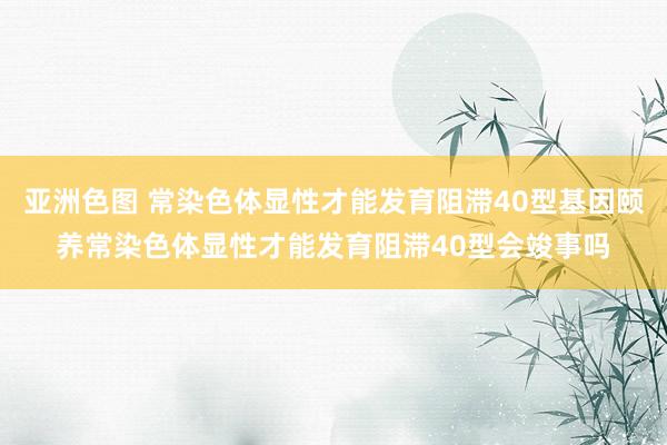 亚洲色图 常染色体显性才能发育阻滞40型基因颐养常染色体显性才能发育阻滞40型会竣事吗