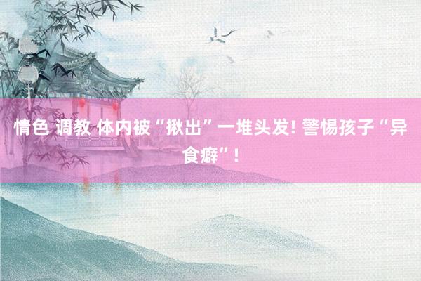 情色 调教 体内被“揪出”一堆头发! 警惕孩子“异食癖”!