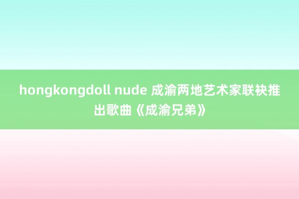 hongkongdoll nude 成渝两地艺术家联袂推出歌曲《成渝兄弟》