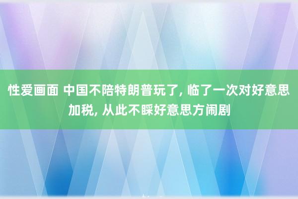 性爱画面 中国不陪特朗普玩了， 临了一次对好意思加税， 从此不睬好意思方闹剧