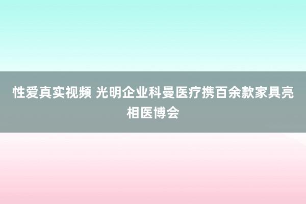 性爱真实视频 光明企业科曼医疗携百余款家具亮相医博会