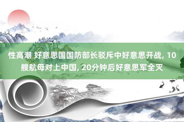 性高潮 好意思国国防部长驳斥中好意思开战， 10艘航母对上中国， 20分钟后好意思军全灭
