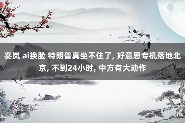 秦岚 ai换脸 特朗普真坐不住了， 好意思专机落地北京， 不到24小时， 中方有大动作