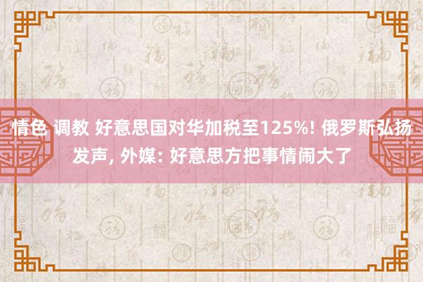 情色 调教 好意思国对华加税至125%! 俄罗斯弘扬发声， 外媒: 好意思方把事情闹大了
