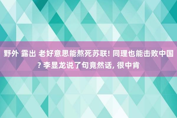 野外 露出 老好意思能熬死苏联! 同理也能击败中国? 李显龙说了句竟然话， 很中肯