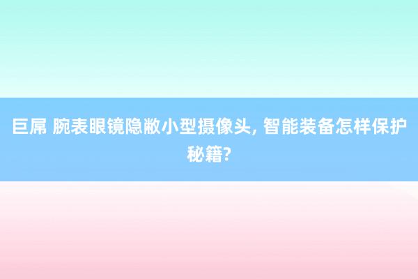 巨屌 腕表眼镜隐敝小型摄像头， 智能装备怎样保护秘籍?