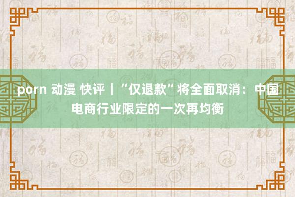 porn 动漫 快评丨“仅退款”将全面取消：中国电商行业限定的一次再均衡