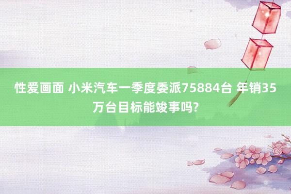 性爱画面 小米汽车一季度委派75884台 年销35万台目标能竣事吗?