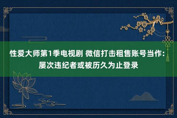 性爱大师第1季电视剧 微信打击租售账号当作: 屡次违纪者或被历久为止登录