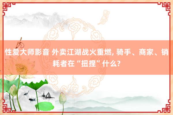 性爱大师影音 外卖江湖战火重燃， 骑手、商家、销耗者在“扭捏”什么?