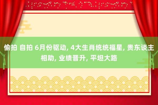 偷拍 自拍 6月份驱动， 4大生肖统统福星， 贵东谈主相助， 业绩晋升， 平坦大路