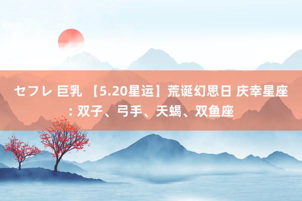 セフレ 巨乳 【5.20星运】荒诞幻思日 庆幸星座: 双子、弓手、天蝎、双鱼座