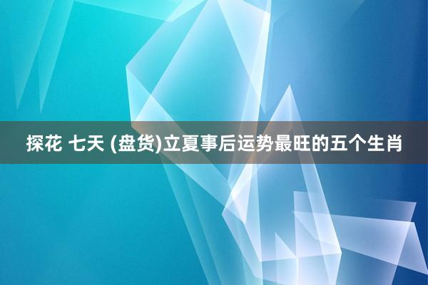 探花 七天 (盘货)立夏事后运势最旺的五个生肖