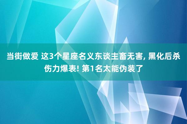 当街做爱 这3个星座名义东谈主畜无害， 黑化后杀伤力爆表! 第1名太能伪装了