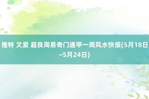 推特 文爱 超良周易奇门遁甲一周风水快报(5月18日~5月24日)