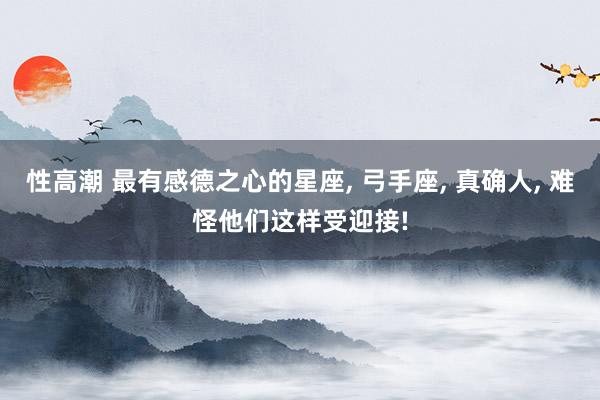 性高潮 最有感德之心的星座， 弓手座， 真确人， 难怪他们这样受迎接!