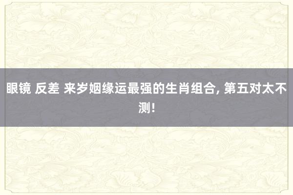 眼镜 反差 来岁姻缘运最强的生肖组合， 第五对太不测!