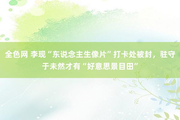 全色网 李现“东说念主生像片”打卡处被封，驻守于未然才有“好意思景目田”
