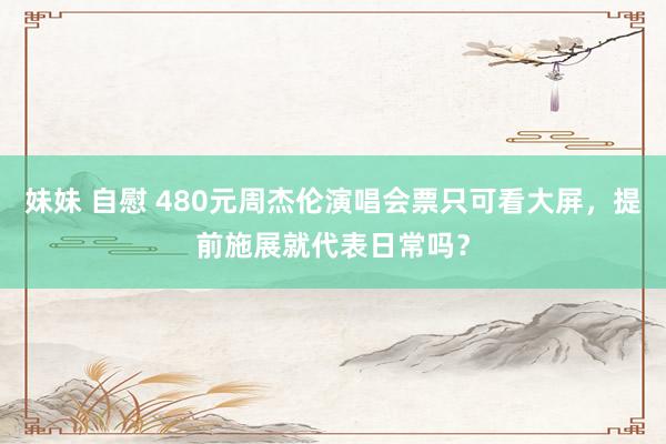 妹妹 自慰 480元周杰伦演唱会票只可看大屏，提前施展就代表日常吗？