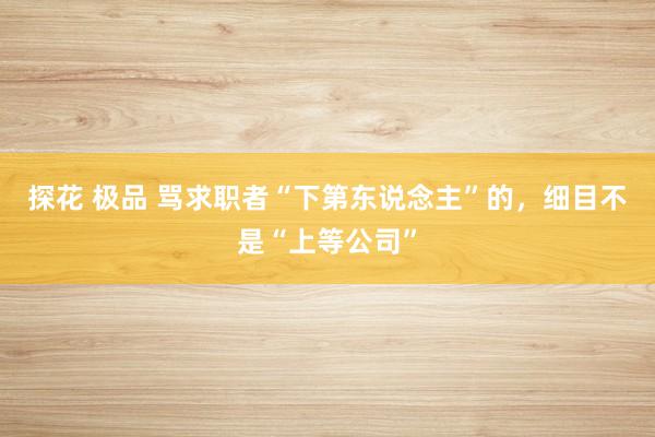 探花 极品 骂求职者“下第东说念主”的，细目不是“上等公司”