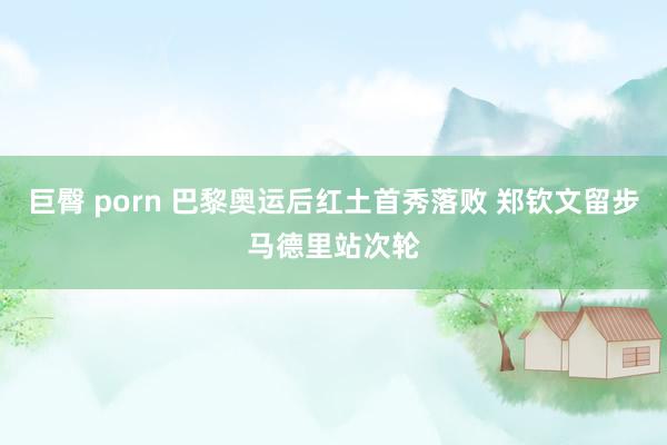 巨臀 porn 巴黎奥运后红土首秀落败 郑钦文留步马德里站次轮