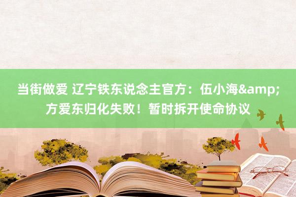 当街做爱 辽宁铁东说念主官方：伍小海&方爱东归化失败！暂时拆开使命协议