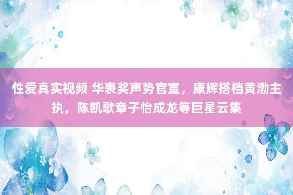 性爱真实视频 华表奖声势官宣，康辉搭档黄渤主执，陈凯歌章子怡成龙等巨星云集