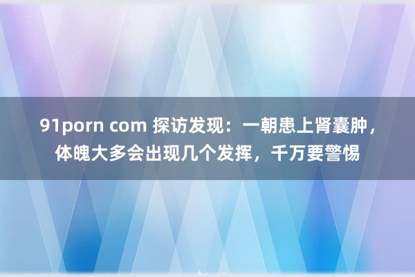 91porn com 探访发现：一朝患上肾囊肿，体魄大多会出现几个发挥，千万要警惕