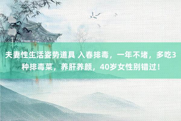 夫妻性生活姿势道具 入春排毒，一年不堵，多吃3种排毒菜，养肝养颜，40岁女性别错过！