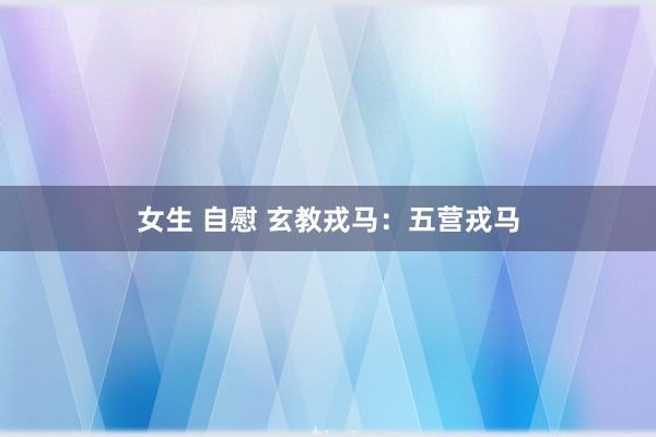 女生 自慰 玄教戎马：五营戎马