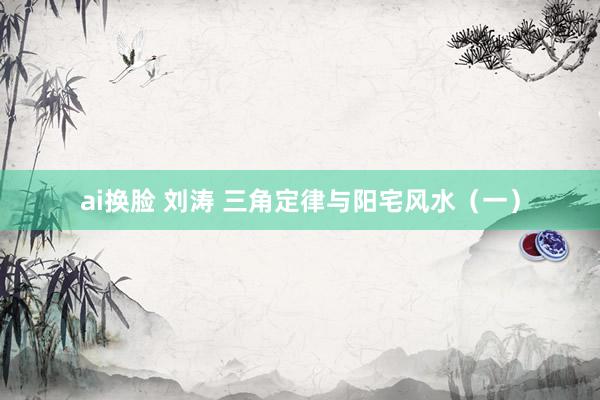ai换脸 刘涛 三角定律与阳宅风水（一）