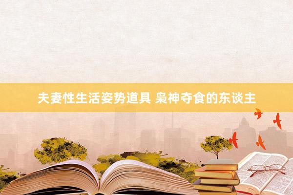 夫妻性生活姿势道具 枭神夺食的东谈主
