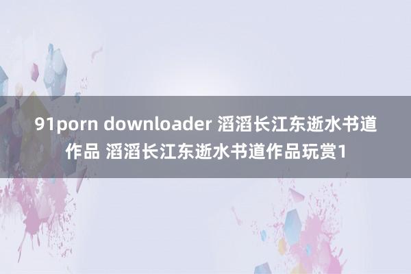 91porn downloader 滔滔长江东逝水书道作品 滔滔长江东逝水书道作品玩赏1