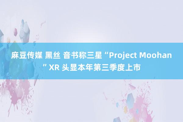 麻豆传媒 黑丝 音书称三星“Project Moohan”XR 头显本年第三季度上市