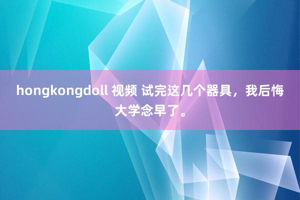 hongkongdoll 视频 试完这几个器具，我后悔大学念早了。