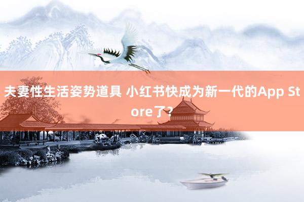 夫妻性生活姿势道具 小红书快成为新一代的App Store了？