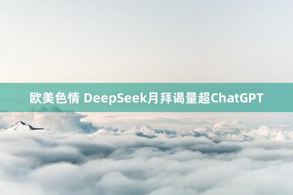 欧美色情 DeepSeek月拜谒量超ChatGPT