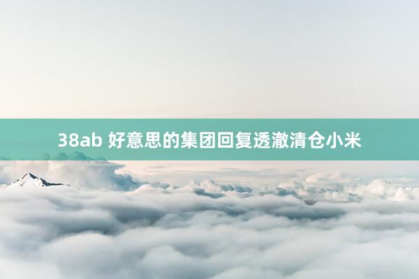 38ab 好意思的集团回复透澈清仓小米